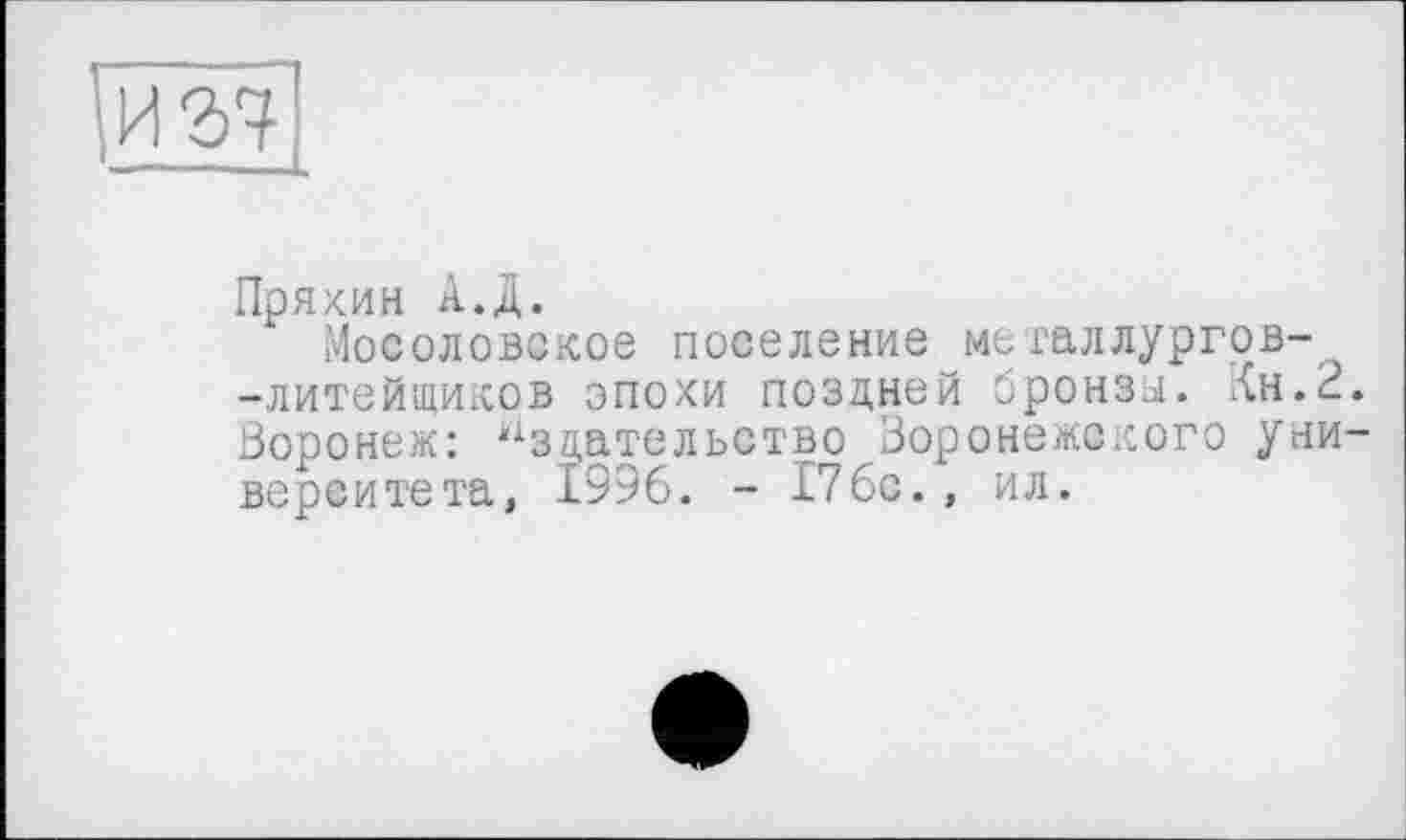 ﻿Пряхин А.Д.
Мосоловское поселение мегаллургов--литейщиков эпохи поздней оронзы. Кн.2 Воронеж: Издательство Воронежского уни верситета, 1996. - 176с., ил.